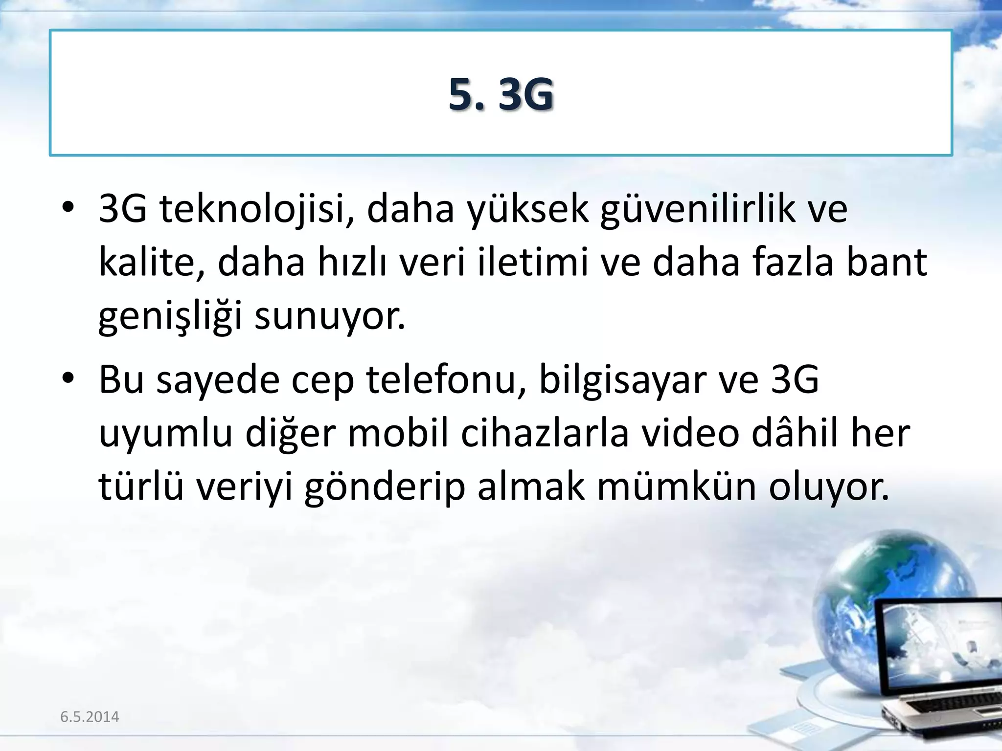 • 3G teknolojisi, daha yüksek güvenilirlik ve
kalite, daha hızlı veri iletimi ve daha fazla bant
genişliği sunuyor.
• Bu sayede cep telefonu, bilgisayar ve 3G
uyumlu diğer mobil cihazlarla video dâhil her
türlü veriyi gönderip almak mümkün oluyor.
5. 3G
6.5.2014 40
 