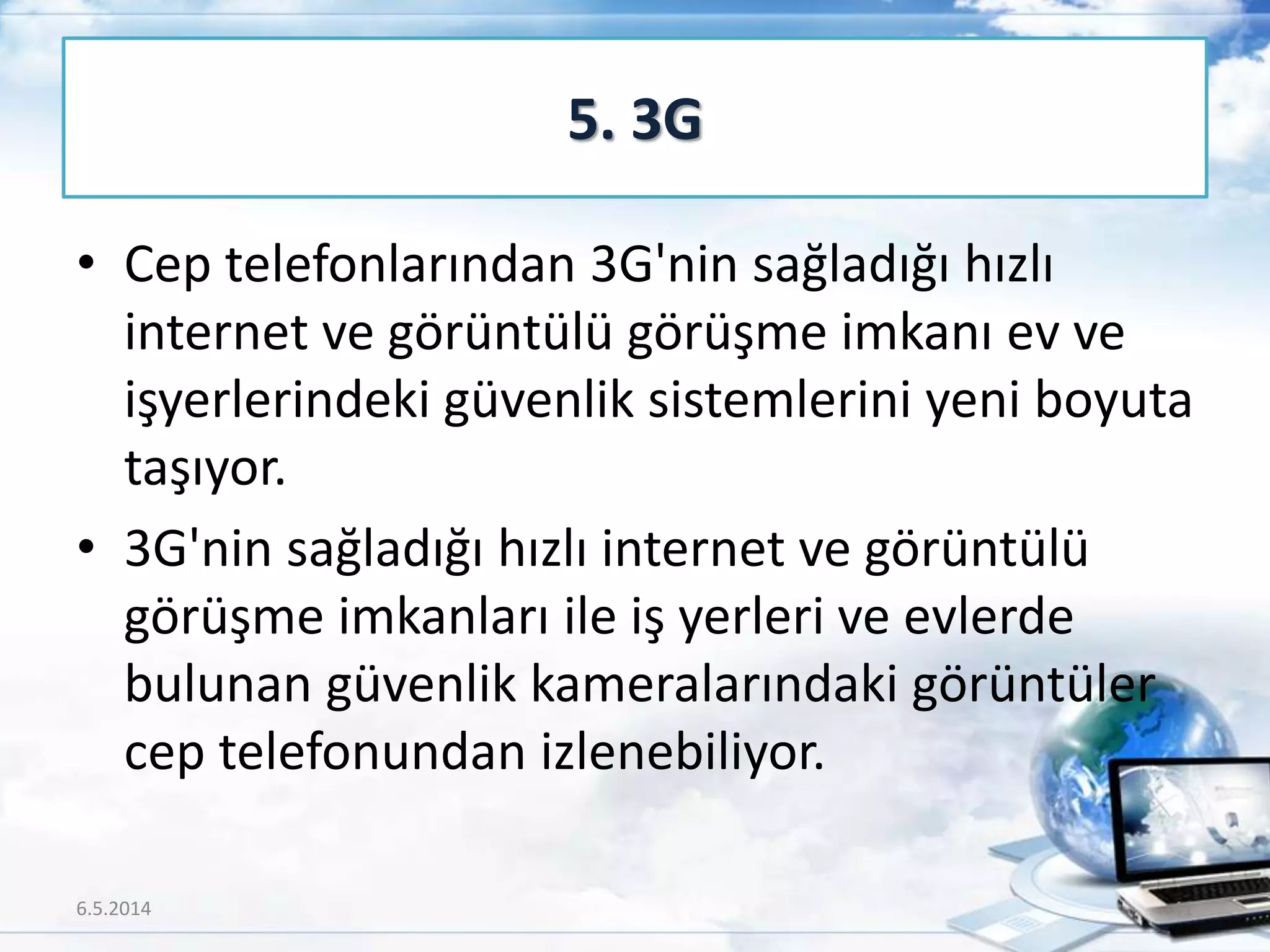 • Cep telefonlarından 3G'nin sağladığı hızlı
internet ve görüntülü görüşme imkanı ev ve
işyerlerindeki güvenlik sistemlerini yeni boyuta
taşıyor.
• 3G'nin sağladığı hızlı internet ve görüntülü
görüşme imkanları ile iş yerleri ve evlerde
bulunan güvenlik kameralarındaki görüntüler
cep telefonundan izlenebiliyor.
5. 3G
6.5.2014 41
 