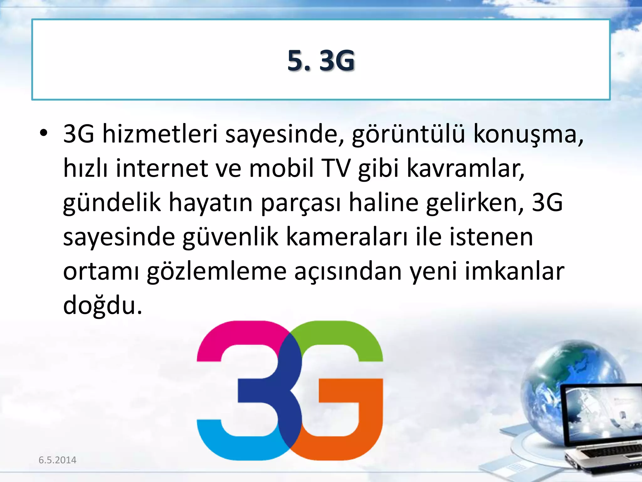 • 3G hizmetleri sayesinde, görüntülü konuşma,
hızlı internet ve mobil TV gibi kavramlar,
gündelik hayatın parçası haline gelirken, 3G
sayesinde güvenlik kameraları ile istenen
ortamı gözlemleme açısından yeni imkanlar
doğdu.
5. 3G
6.5.2014 42
 