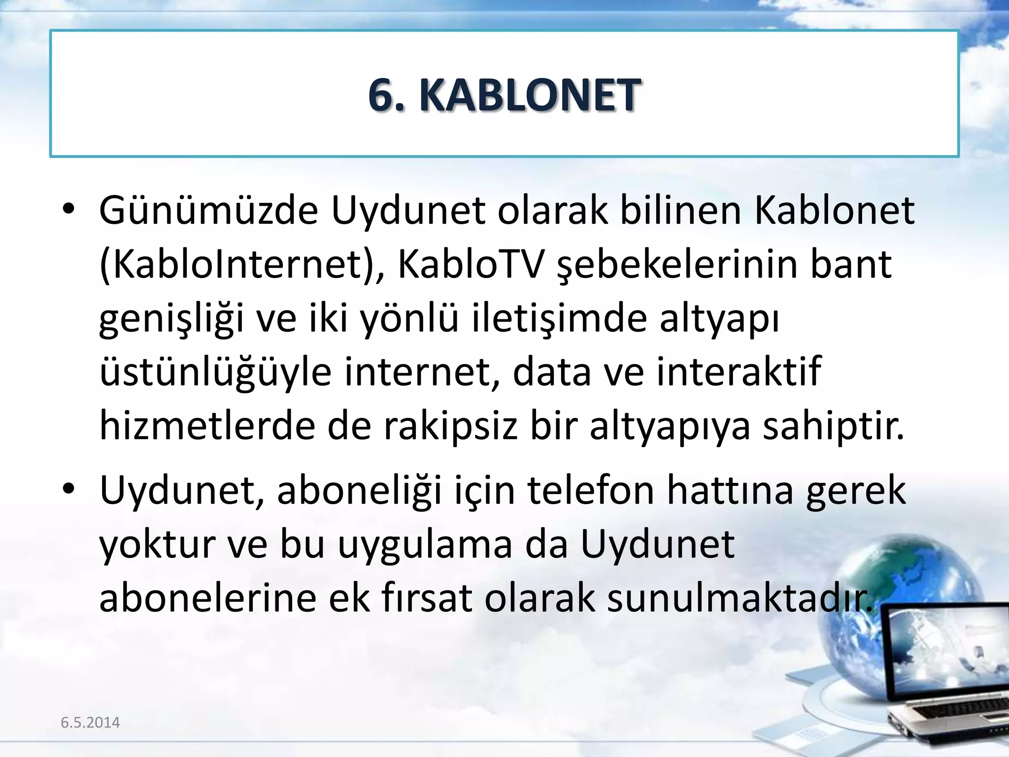 • Günümüzde Uydunet olarak bilinen Kablonet
(KabloInternet), KabloTV şebekelerinin bant
genişliği ve iki yönlü iletişimde altyapı
üstünlüğüyle internet, data ve interaktif
hizmetlerde de rakipsiz bir altyapıya sahiptir.
• Uydunet, aboneliği için telefon hattına gerek
yoktur ve bu uygulama da Uydunet
abonelerine ek fırsat olarak sunulmaktadır.
6. KABLONET
6.5.2014 44
 