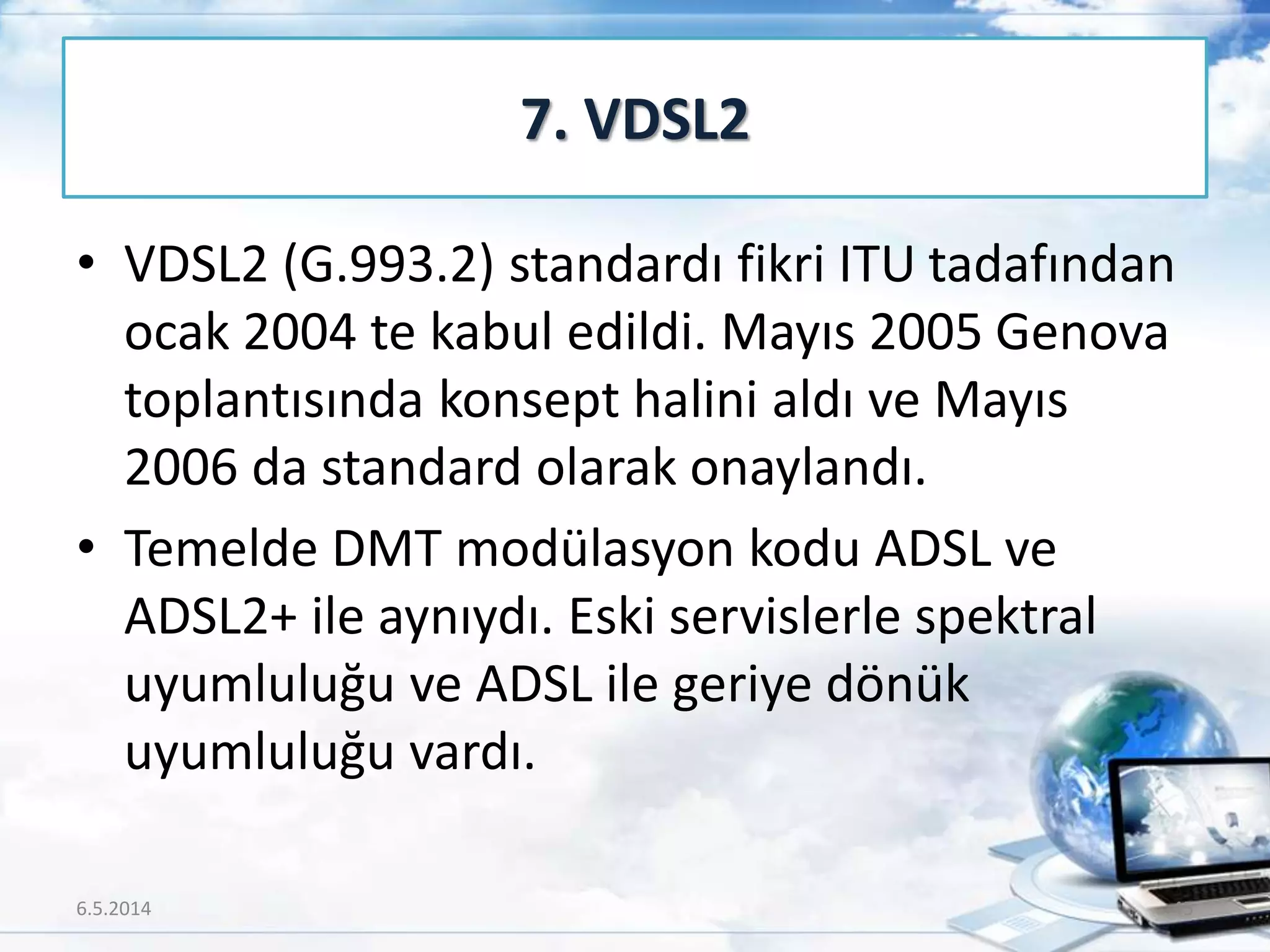 • VDSL2 (G.993.2) standardı fikri ITU tadafından
ocak 2004 te kabul edildi. Mayıs 2005 Genova
toplantısında konsept halini aldı ve Mayıs
2006 da standard olarak onaylandı.
• Temelde DMT modülasyon kodu ADSL ve
ADSL2+ ile aynıydı. Eski servislerle spektral
uyumluluğu ve ADSL ile geriye dönük
uyumluluğu vardı.
7. VDSL2
6.5.2014 45
 
