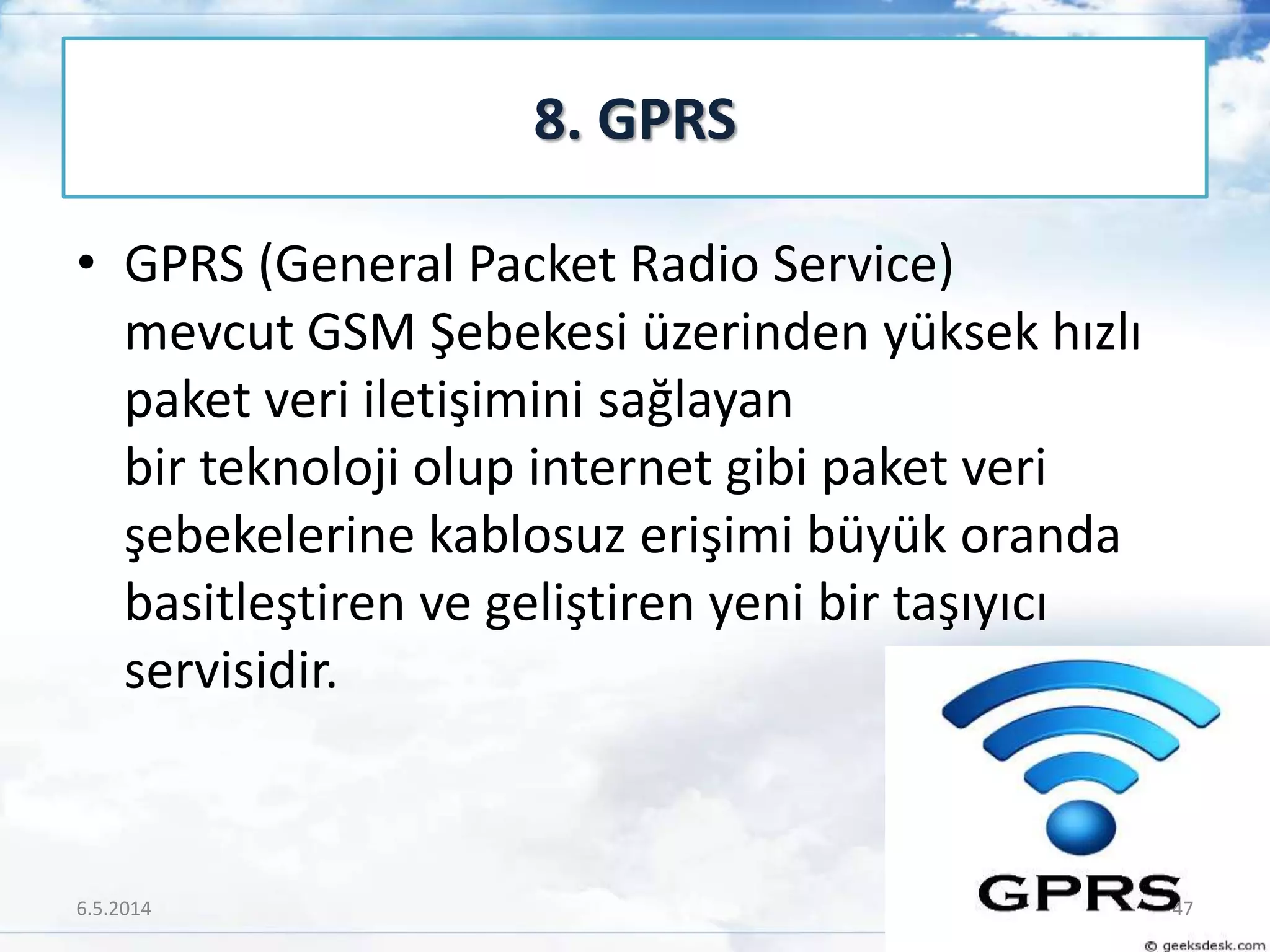 • GPRS (General Packet Radio Service)
mevcut GSM Şebekesi üzerinden yüksek hızlı
paket veri iletişimini sağlayan
bir teknoloji olup internet gibi paket veri
şebekelerine kablosuz erişimi büyük oranda
basitleştiren ve geliştiren yeni bir taşıyıcı
servisidir.
8. GPRS
6.5.2014 47
 