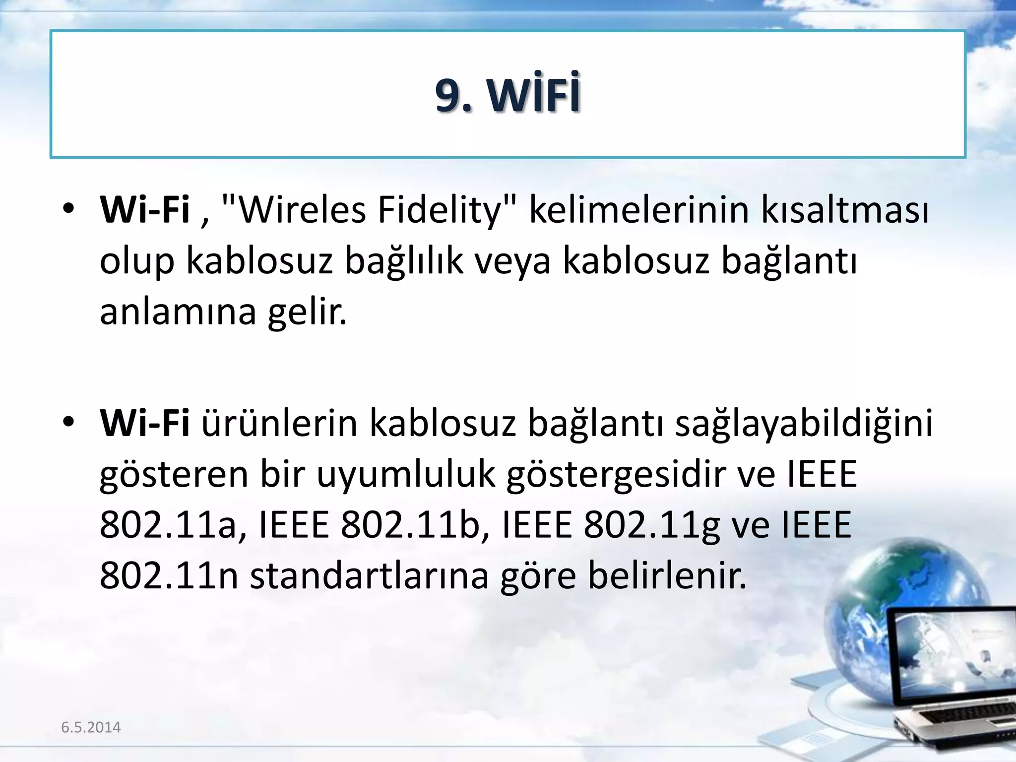 • Wi-Fi , "Wireles Fidelity" kelimelerinin kısaltması
olup kablosuz bağlılık veya kablosuz bağlantı
anlamına gelir.
• Wi-Fi ürünlerin kablosuz bağlantı sağlayabildiğini
gösteren bir uyumluluk göstergesidir ve IEEE
802.11a, IEEE 802.11b, IEEE 802.11g ve IEEE
802.11n standartlarına göre belirlenir.
9. WİFİ
6.5.2014 49
 