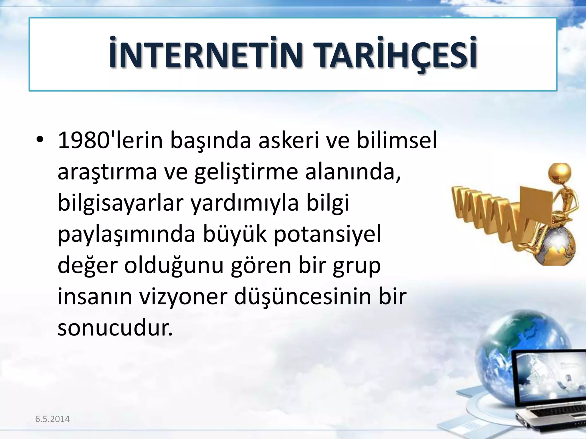İNTERNETİN TARİHÇESİ
• 1980'lerin başında askeri ve bilimsel
araştırma ve geliştirme alanında,
bilgisayarlar yardımıyla bilgi
paylaşımında büyük potansiyel
değer olduğunu gören bir grup
insanın vizyoner düşüncesinin bir
sonucudur.
6.5.2014 5
 