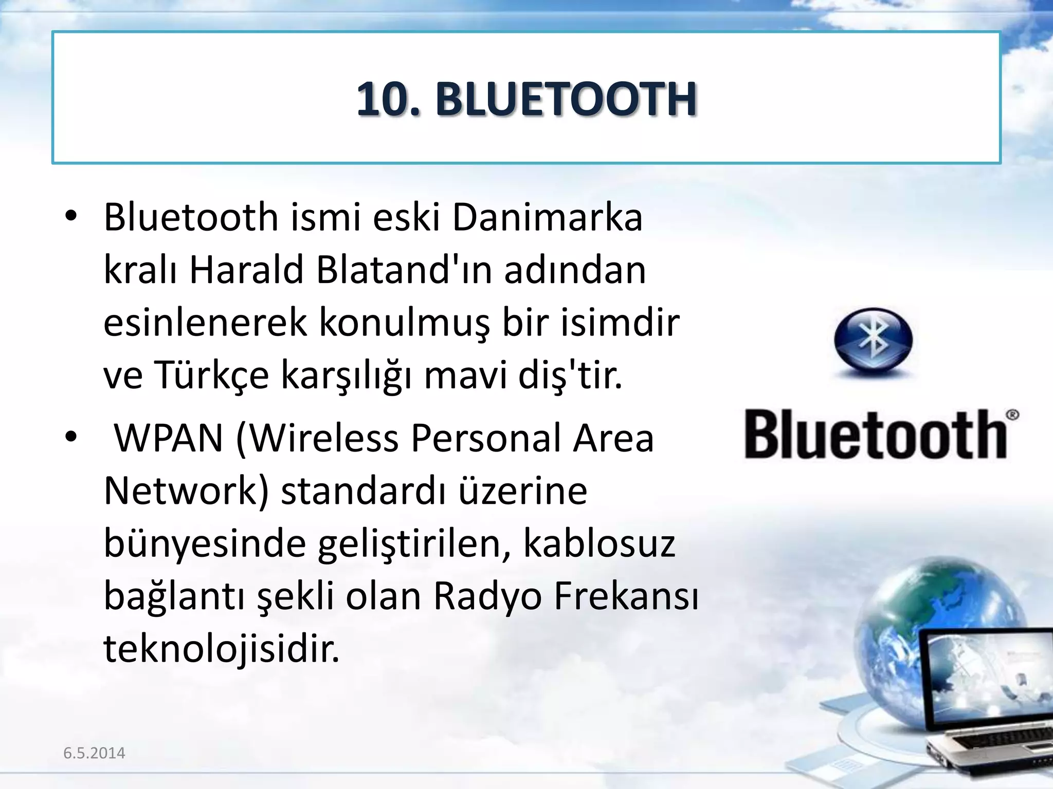 • Bluetooth ismi eski Danimarka
kralı Harald Blatand'ın adından
esinlenerek konulmuş bir isimdir
ve Türkçe karşılığı mavi diş'tir.
• WPAN (Wireless Personal Area
Network) standardı üzerine
bünyesinde geliştirilen, kablosuz
bağlantı şekli olan Radyo Frekansı
teknolojisidir.
10. BLUETOOTH
6.5.2014 51
 