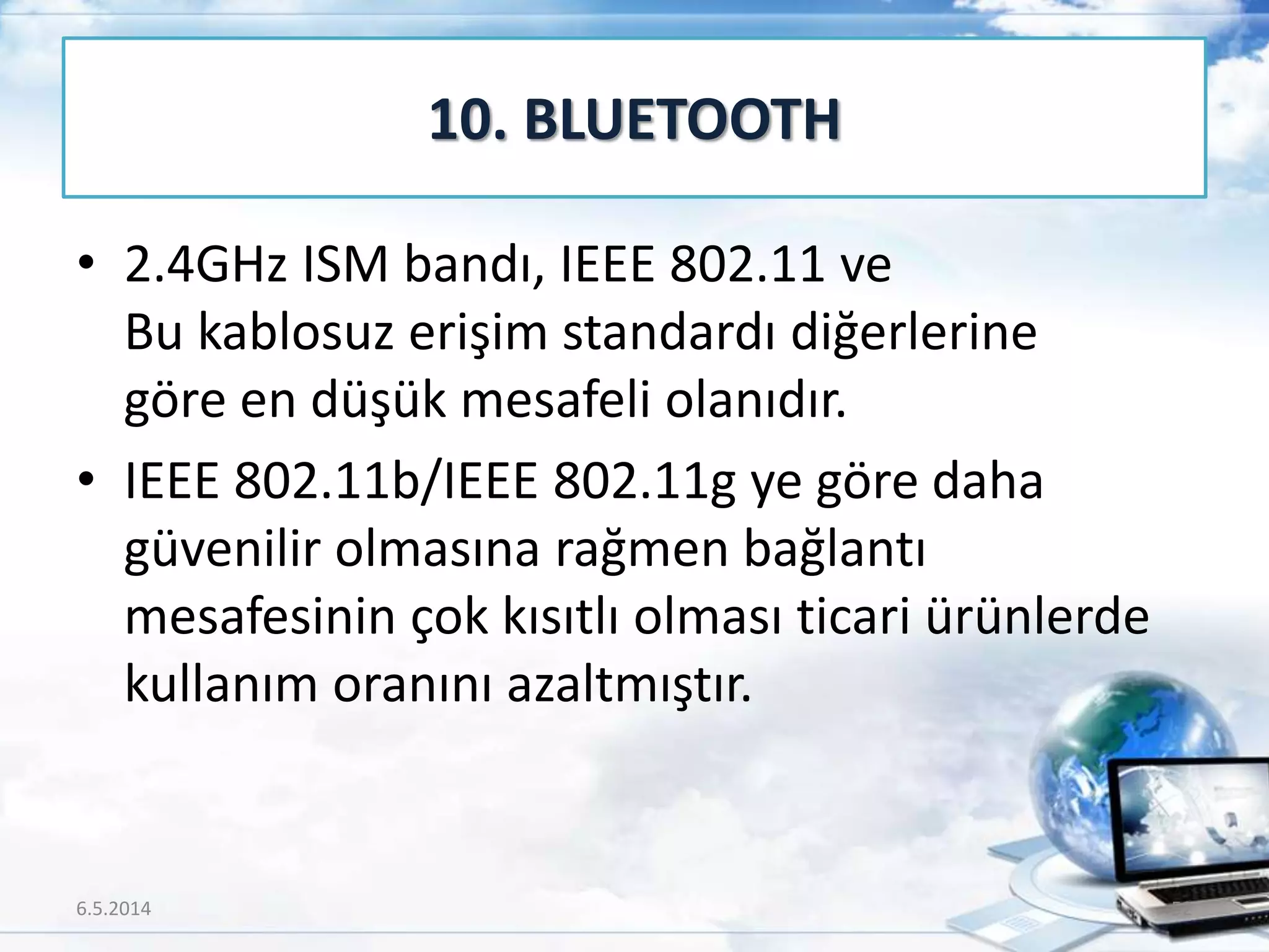 • 2.4GHz ISM bandı, IEEE 802.11 ve
Bu kablosuz erişim standardı diğerlerine
göre en düşük mesafeli olanıdır.
• IEEE 802.11b/IEEE 802.11g ye göre daha
güvenilir olmasına rağmen bağlantı
mesafesinin çok kısıtlı olması ticari ürünlerde
kullanım oranını azaltmıştır.
10. BLUETOOTH
6.5.2014 52
 