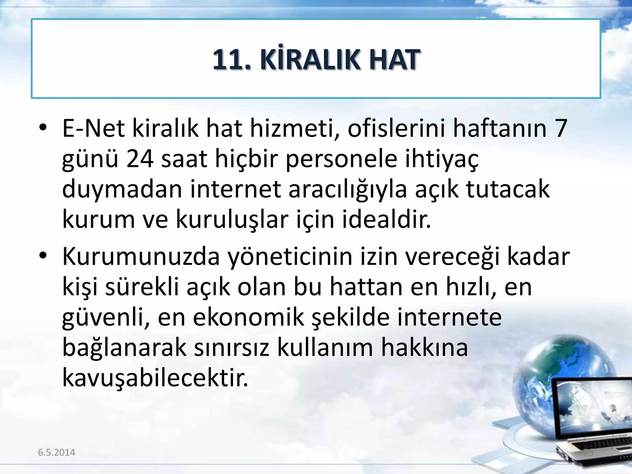• E-Net kiralık hat hizmeti, ofislerini haftanın 7
günü 24 saat hiçbir personele ihtiyaç
duymadan internet aracılığıyla açık tutacak
kurum ve kuruluşlar için idealdir.
• Kurumunuzda yöneticinin izin vereceği kadar
kişi sürekli açık olan bu hattan en hızlı, en
güvenli, en ekonomik şekilde internete
bağlanarak sınırsız kullanım hakkına
kavuşabilecektir.
11. KİRALIK HAT
6.5.2014 53
 