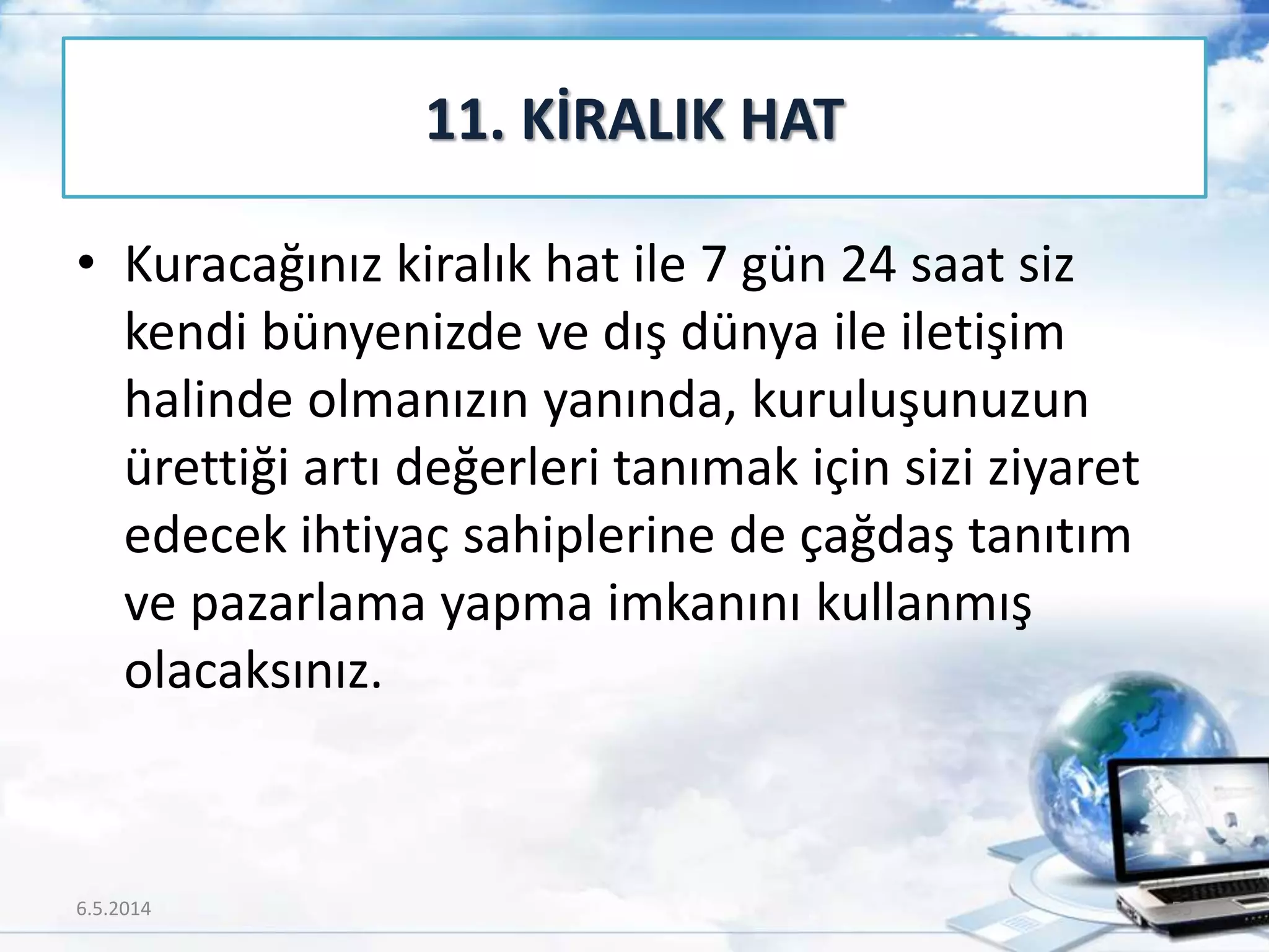 • Kuracağınız kiralık hat ile 7 gün 24 saat siz
kendi bünyenizde ve dış dünya ile iletişim
halinde olmanızın yanında, kuruluşunuzun
ürettiği artı değerleri tanımak için sizi ziyaret
edecek ihtiyaç sahiplerine de çağdaş tanıtım
ve pazarlama yapma imkanını kullanmış
olacaksınız.
11. KİRALIK HAT
6.5.2014 55
 