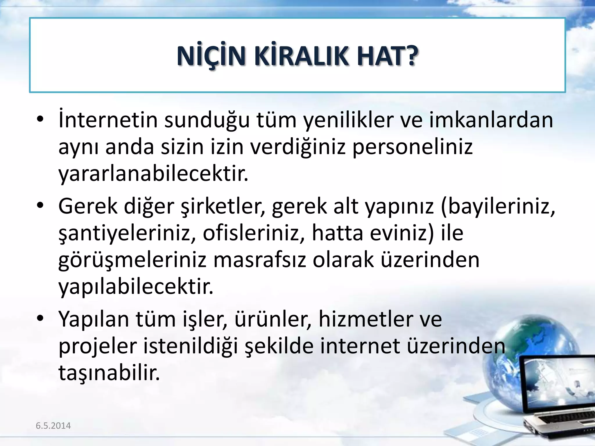 • İnternetin sunduğu tüm yenilikler ve imkanlardan
aynı anda sizin izin verdiğiniz personeliniz
yararlanabilecektir.
• Gerek diğer şirketler, gerek alt yapınız (bayileriniz,
şantiyeleriniz, ofisleriniz, hatta eviniz) ile
görüşmeleriniz masrafsız olarak üzerinden
yapılabilecektir.
• Yapılan tüm işler, ürünler, hizmetler ve
projeler istenildiği şekilde internet üzerinden
taşınabilir.
NİÇİN KİRALIK HAT?
6.5.2014 56
 