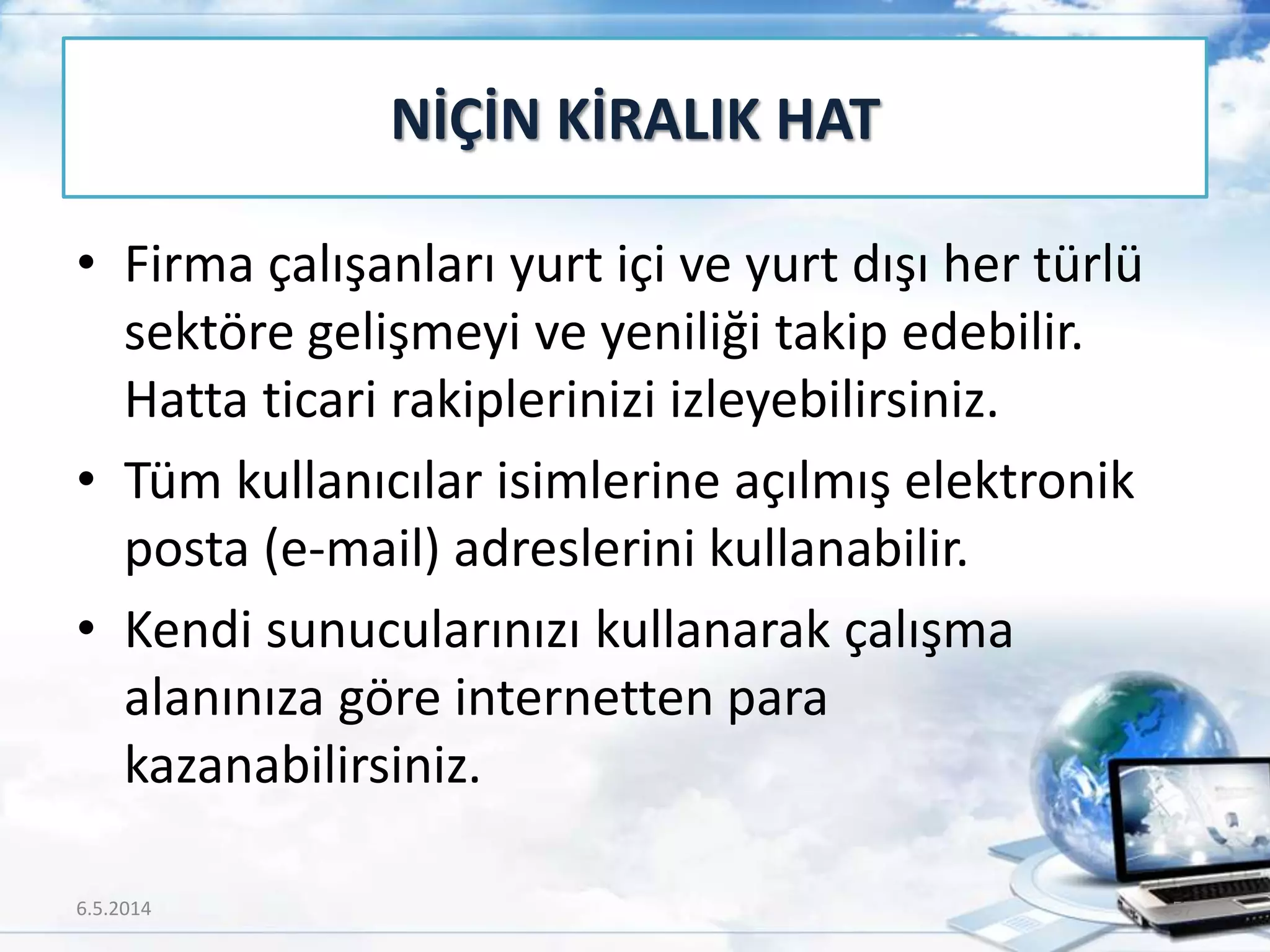 • Firma çalışanları yurt içi ve yurt dışı her türlü
sektöre gelişmeyi ve yeniliği takip edebilir.
Hatta ticari rakiplerinizi izleyebilirsiniz.
• Tüm kullanıcılar isimlerine açılmış elektronik
posta (e-mail) adreslerini kullanabilir.
• Kendi sunucularınızı kullanarak çalışma
alanınıza göre internetten para
kazanabilirsiniz.
NİÇİN KİRALIK HAT
6.5.2014 57
 