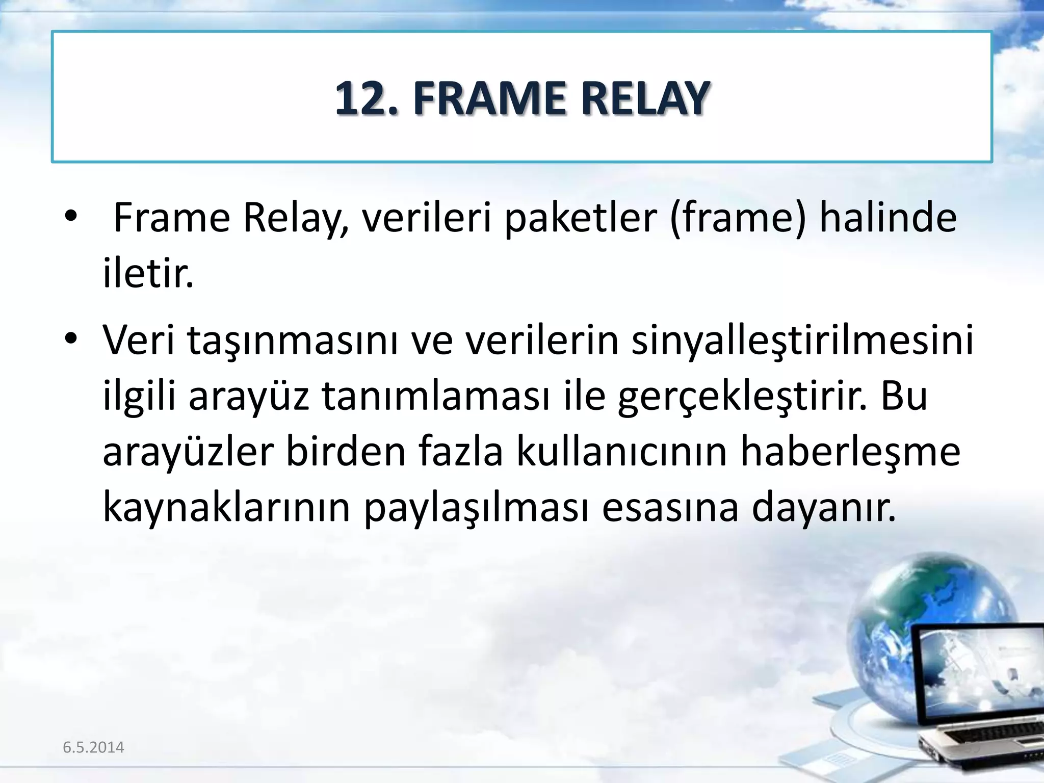 • Frame Relay, verileri paketler (frame) halinde
iletir.
• Veri taşınmasını ve verilerin sinyalleştirilmesini
ilgili arayüz tanımlaması ile gerçekleştirir. Bu
arayüzler birden fazla kullanıcının haberleşme
kaynaklarının paylaşılması esasına dayanır.
12. FRAME RELAY
6.5.2014 59
 