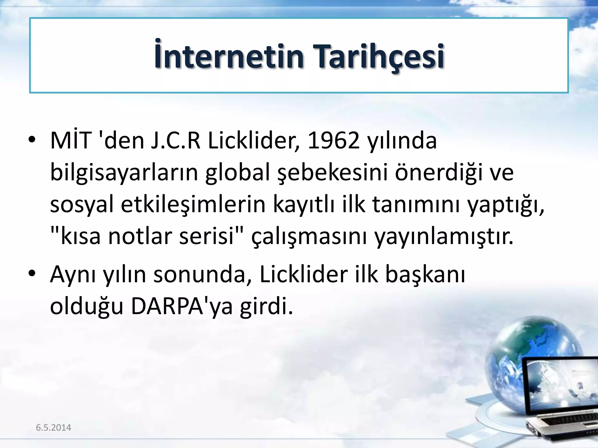 • MİT 'den J.C.R Licklider, 1962 yılında
bilgisayarların global şebekesini önerdiği ve
sosyal etkileşimlerin kayıtlı ilk tanımını yaptığı,
"kısa notlar serisi" çalışmasını yayınlamıştır.
• Aynı yılın sonunda, Licklider ilk başkanı
olduğu DARPA'ya girdi.
İnternetin Tarihçesi
6.5.2014 6
 