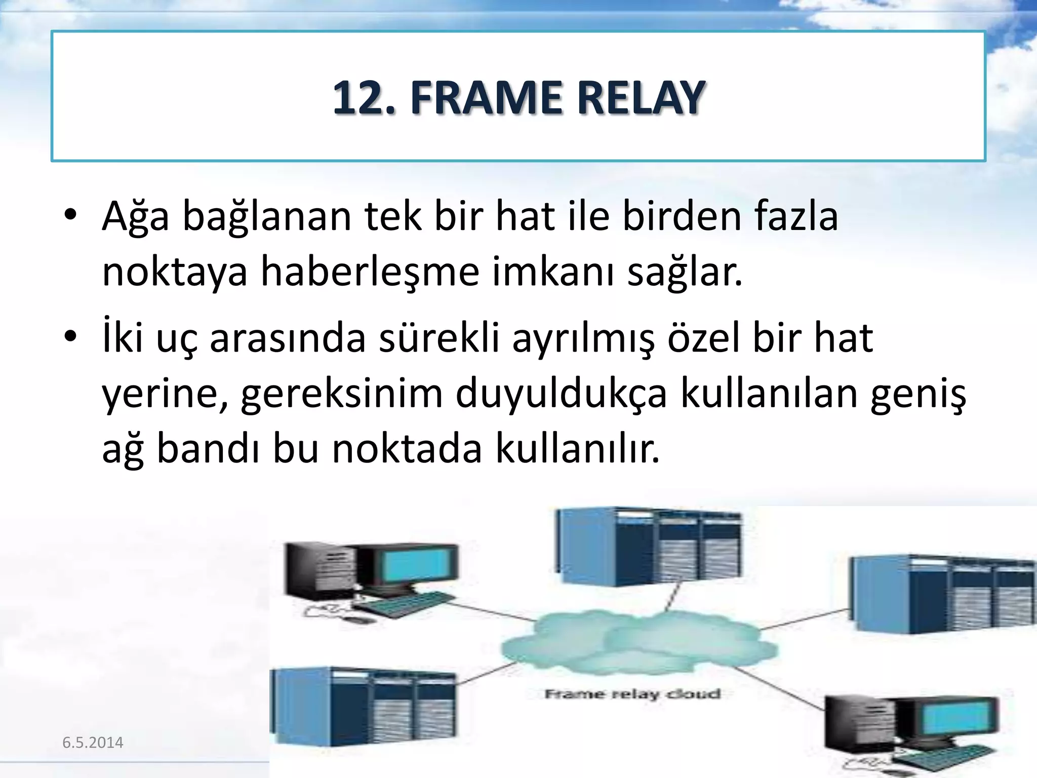 • Ağa bağlanan tek bir hat ile birden fazla
noktaya haberleşme imkanı sağlar.
• İki uç arasında sürekli ayrılmış özel bir hat
yerine, gereksinim duyuldukça kullanılan geniş
ağ bandı bu noktada kullanılır.
12. FRAME RELAY
6.5.2014 60
 