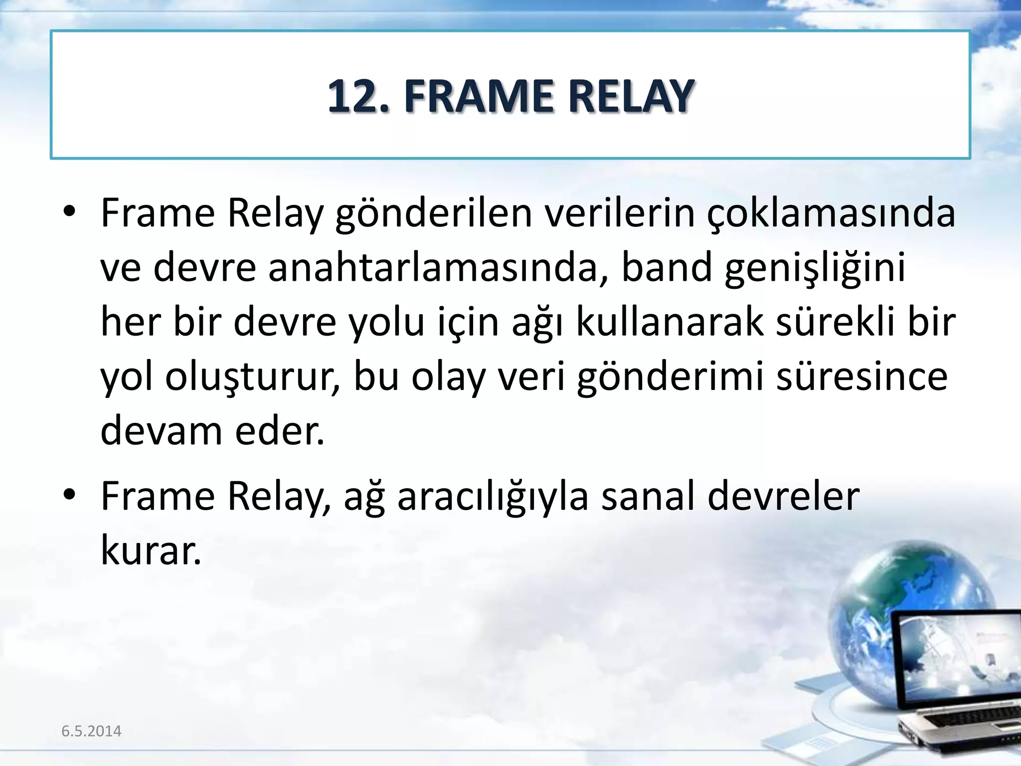 • Frame Relay gönderilen verilerin çoklamasında
ve devre anahtarlamasında, band genişliğini
her bir devre yolu için ağı kullanarak sürekli bir
yol oluşturur, bu olay veri gönderimi süresince
devam eder.
• Frame Relay, ağ aracılığıyla sanal devreler
kurar.
12. FRAME RELAY
6.5.2014 61
 