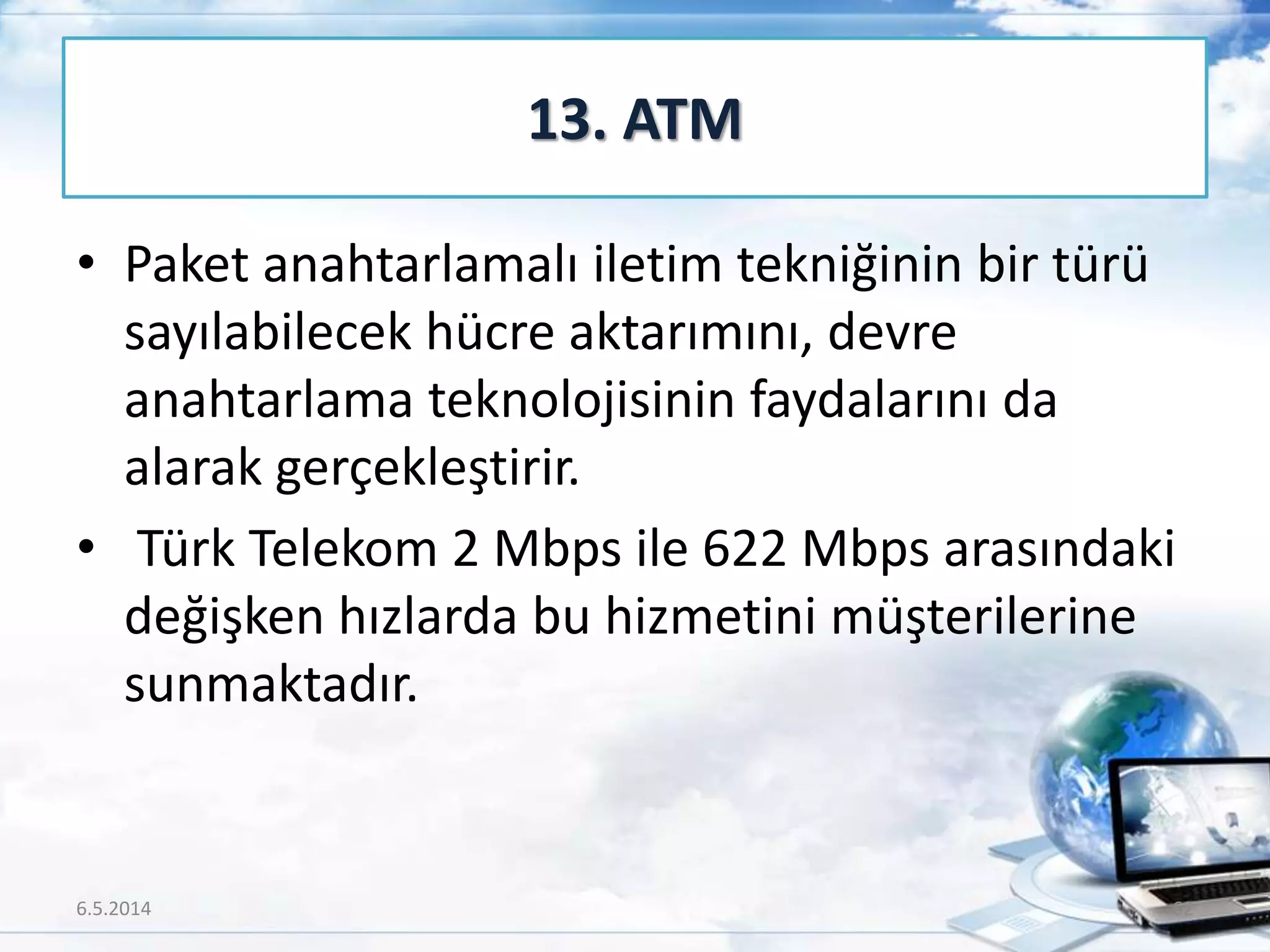 • Paket anahtarlamalı iletim tekniğinin bir türü
sayılabilecek hücre aktarımını, devre
anahtarlama teknolojisinin faydalarını da
alarak gerçekleştirir.
• Türk Telekom 2 Mbps ile 622 Mbps arasındaki
değişken hızlarda bu hizmetini müşterilerine
sunmaktadır.
13. ATM
6.5.2014 62
 