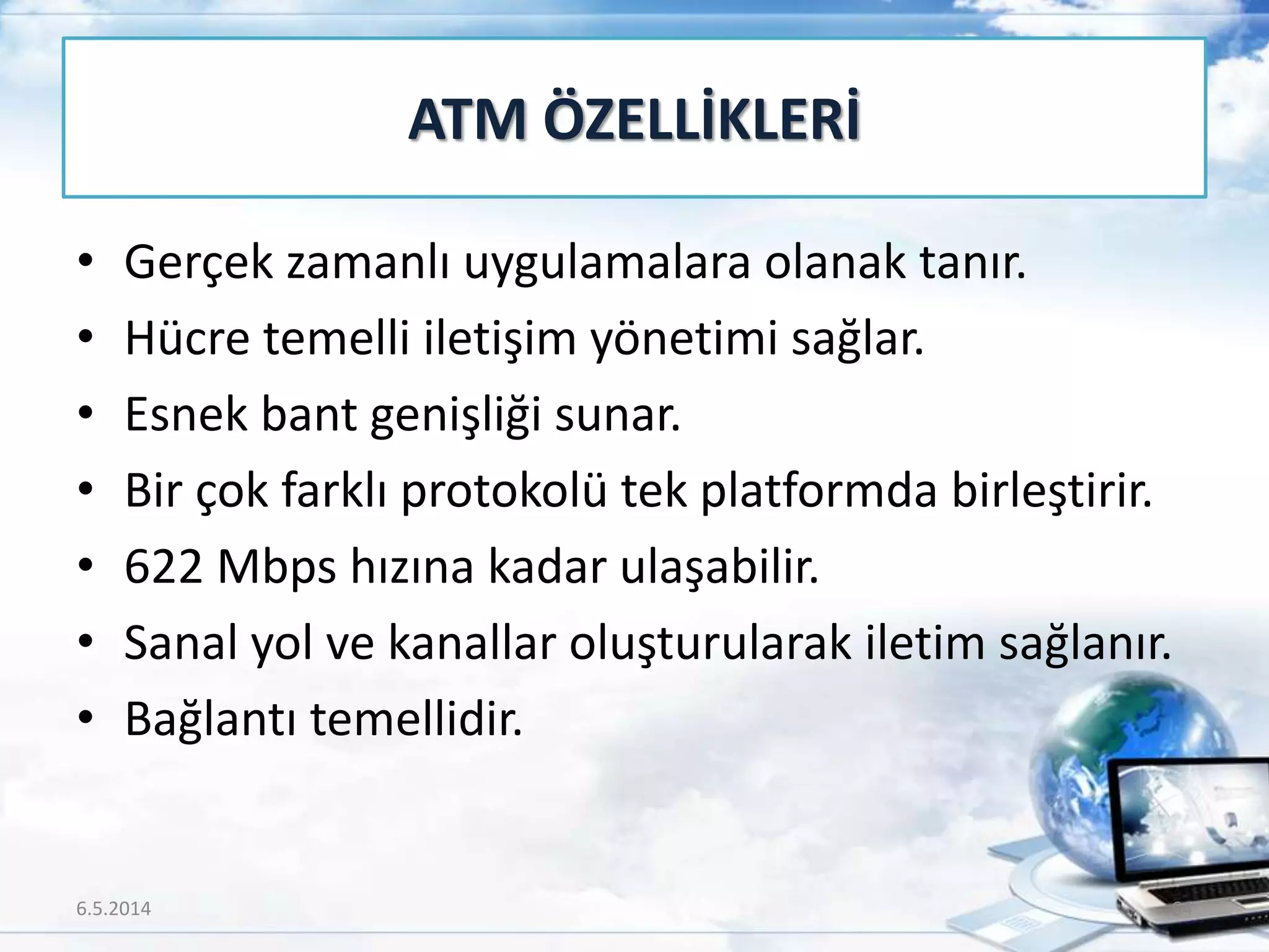 • Gerçek zamanlı uygulamalara olanak tanır.
• Hücre temelli iletişim yönetimi sağlar.
• Esnek bant genişliği sunar.
• Bir çok farklı protokolü tek platformda birleştirir.
• 622 Mbps hızına kadar ulaşabilir.
• Sanal yol ve kanallar oluşturularak iletim sağlanır.
• Bağlantı temellidir.
ATM ÖZELLİKLERİ
6.5.2014 64
 