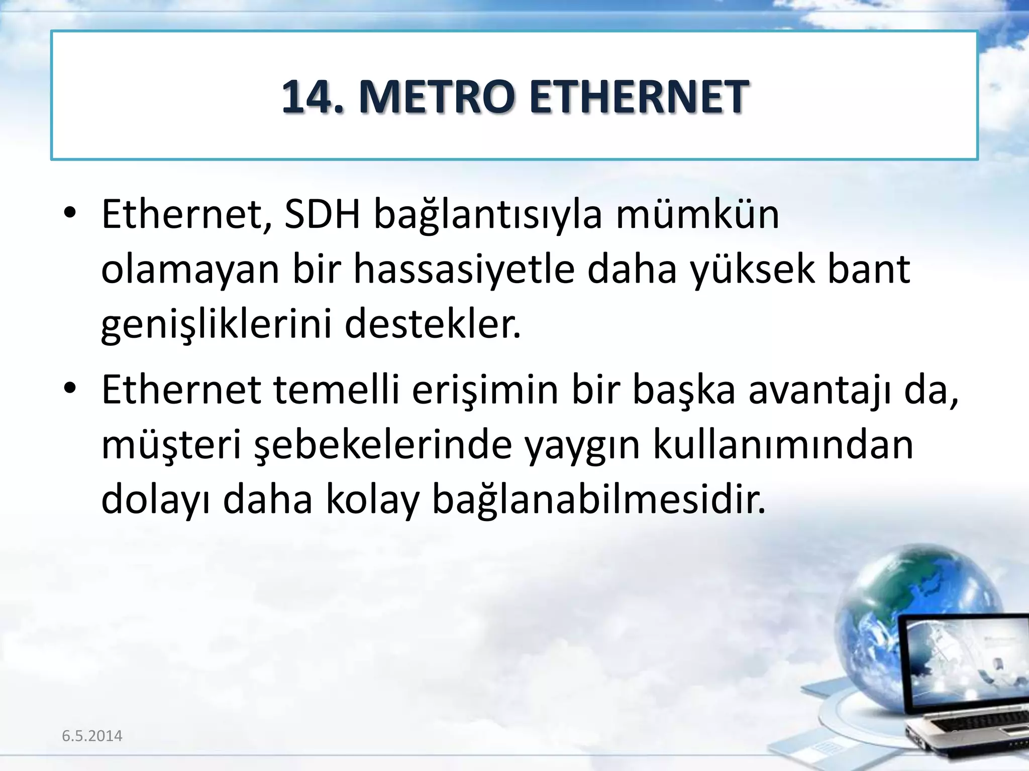 • Ethernet, SDH bağlantısıyla mümkün
olamayan bir hassasiyetle daha yüksek bant
genişliklerini destekler.
• Ethernet temelli erişimin bir başka avantajı da,
müşteri şebekelerinde yaygın kullanımından
dolayı daha kolay bağlanabilmesidir.
14. METRO ETHERNET
6.5.2014 67
 
