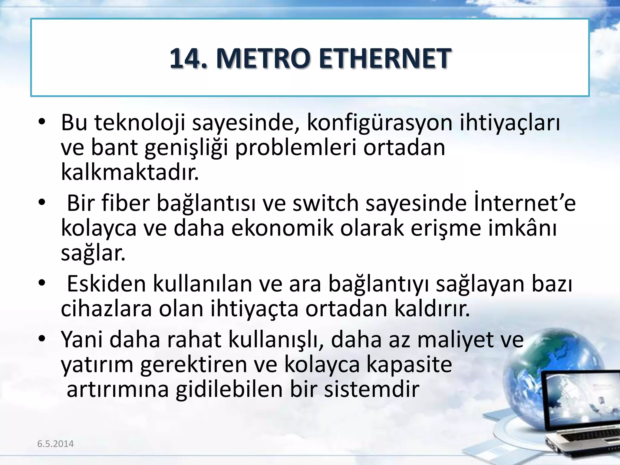 • Bu teknoloji sayesinde, konfigürasyon ihtiyaçları
ve bant genişliği problemleri ortadan
kalkmaktadır.
• Bir fiber bağlantısı ve switch sayesinde İnternet’e
kolayca ve daha ekonomik olarak erişme imkânı
sağlar.
• Eskiden kullanılan ve ara bağlantıyı sağlayan bazı
cihazlara olan ihtiyaçta ortadan kaldırır.
• Yani daha rahat kullanışlı, daha az maliyet ve
yatırım gerektiren ve kolayca kapasite
artırımına gidilebilen bir sistemdir
14. METRO ETHERNET
6.5.2014 68
 