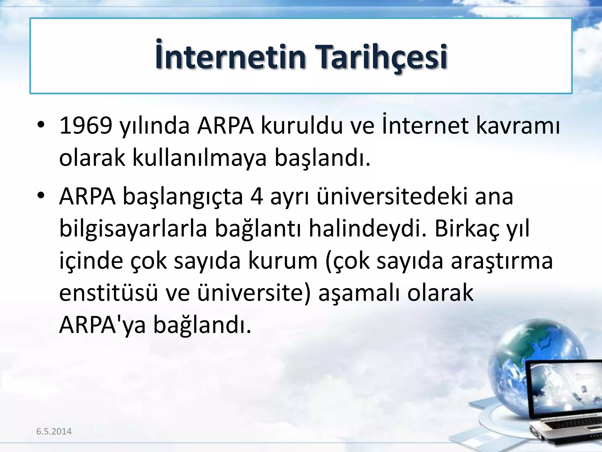 • 1969 yılında ARPA kuruldu ve İnternet kavramı
olarak kullanılmaya başlandı.
• ARPA başlangıçta 4 ayrı üniversitedeki ana
bilgisayarlarla bağlantı halindeydi. Birkaç yıl
içinde çok sayıda kurum (çok sayıda araştırma
enstitüsü ve üniversite) aşamalı olarak
ARPA'ya bağlandı.
İnternetin Tarihçesi
6.5.2014 7
 