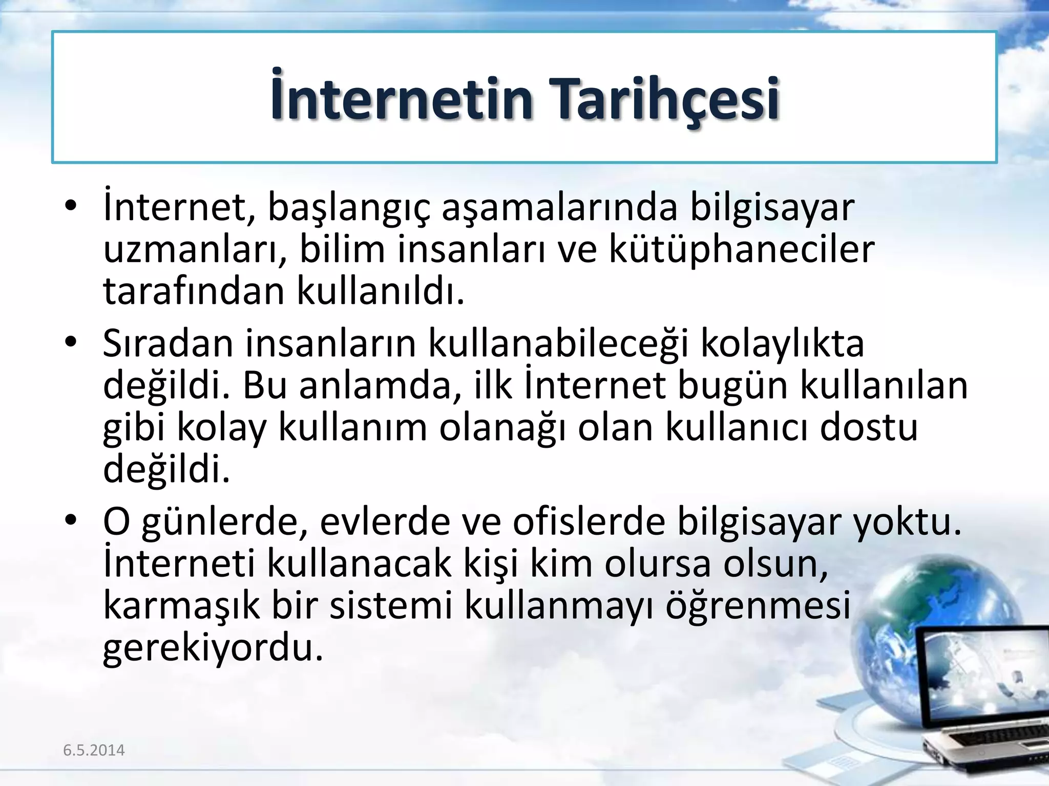 • İnternet, başlangıç aşamalarında bilgisayar
uzmanları, bilim insanları ve kütüphaneciler
tarafından kullanıldı.
• Sıradan insanların kullanabileceği kolaylıkta
değildi. Bu anlamda, ilk İnternet bugün kullanılan
gibi kolay kullanım olanağı olan kullanıcı dostu
değildi.
• O günlerde, evlerde ve ofislerde bilgisayar yoktu.
İnterneti kullanacak kişi kim olursa olsun,
karmaşık bir sistemi kullanmayı öğrenmesi
gerekiyordu.
İnternetin Tarihçesi
6.5.2014 8
 