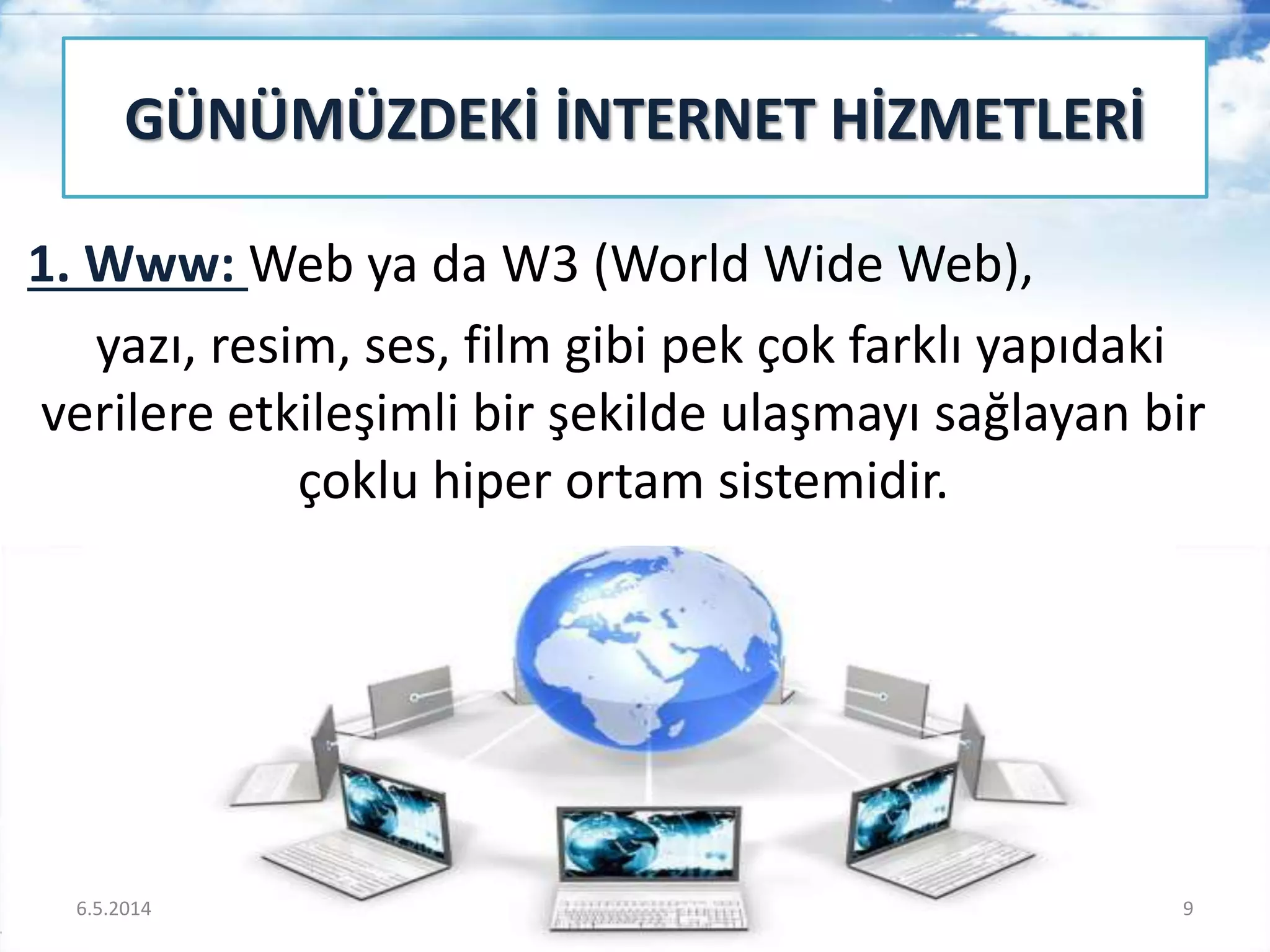 1. Www: Web ya da W3 (World Wide Web),
yazı, resim, ses, film gibi pek çok farklı yapıdaki
verilere etkileşimli bir şekilde ulaşmayı sağlayan bir
çoklu hiper ortam sistemidir.
GÜNÜMÜZDEKİ İNTERNET HİZMETLERİ
6.5.2014 9
 