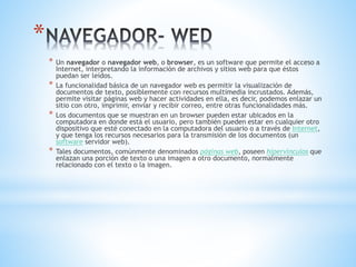 *
* Un navegador o navegador web, o browser, es un software que permite el acceso a
Internet, interpretando la información de archivos y sitios web para que éstos
puedan ser leídos.
* La funcionalidad básica de un navegador web es permitir la visualización de
documentos de texto, posiblemente con recursos multimedia incrustados. Además,
permite visitar páginas web y hacer actividades en ella, es decir, podemos enlazar un
sitio con otro, imprimir, enviar y recibir correo, entre otras funcionalidades más.
* Los documentos que se muestran en un browser pueden estar ubicados en la
computadora en donde está el usuario, pero también pueden estar en cualquier otro
dispositivo que esté conectado en la computadora del usuario o a través de Internet,
y que tenga los recursos necesarios para la transmisión de los documentos (un
software servidor web).
* Tales documentos, comúnmente denominados páginas web, poseen hipervínculos que
enlazan una porción de texto o una imagen a otro documento, normalmente
relacionado con el texto o la imagen.
 