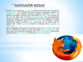 *
* Mosaic fue el segundo navegador gráfico disponible para visualizar
páginas web (el considerado como primer navegador gráfico es
ViolaWWW, cuya primera versión completa data de 1992), y el
primer navegador gráfico para Microsoft Windows. Fue creado en
el NCSA en enero de 1993 por Marc Andreessen (el cual desarrolló
parte del código, como la posibilidad de acceso a páginas en disco
mediante protocolo file://) y Eric Bina. La primera versión
funcionaba sobre sistemas Unix, pero fue tal su éxito que en
agosto del mismo año se crearon versiones para Windows y
Macintosh.
* Este navegador web que se convirtió junto con ViolaWWW en uno
de los referentes clásicos de la tecnología World Wide Web, fue
base para las primeras versiones de Mozilla y Spyglass (más tarde
adquirido por Microsoft y renombrado Internet Explorer).
 