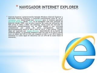 *
* Internet Explorer (anteriormente llamado Windows Internet Explorer y
Microsoft Internet Explorer), y conocido comúnmente como IE, es un
navegador web desarrollado por Microsoft para el sistema operativo
Microsoft Windows desde 1995. Es el navegador web más utilizado de
Internet desde 1999, con un pico máximo de cuota de utilización del
95% entre el 2002 y 2003. Sin embargo, dicha cuota de mercado ha
disminuido paulatinamente con los años debido a una renovada
competencia por parte de otros navegadores, logrando
aproximadamente entre el 30% y 54% en 2012, y aún menos, cuando
logra ser superado por Google Chrome, dependiendo de la fuente de
medición global. La situación empeora cada vez más en el 2012 cuando
tuvo un bajón del 53% al 33% con respecto al 2011 y en 2013 hasta el
momento su cuota sigue en descenso con un 27% de la cuota hasta el
momento.
 