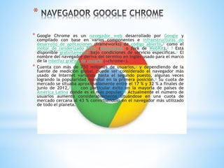*
* Google Chrome es un navegador web desarrollado por Google y
compilado con base en varios componentes e infraestructuras de
desarrollo de aplicaciones (frameworks) de código abierto,2 como el
motor de renderizado Blink (bifurcación o fork de WebKit).3 4 Está
disponible gratuitamente bajo condiciones de servicio específicas.1 El
nombre del navegador deriva del término en inglés usado para el marco
de la interfaz gráfica de usuario («chrome»).
* Cuenta con más de 750 millones de usuarios,5 y dependiendo de la
fuente de medición global, puede ser considerado el navegador más
usado de Internet variando hasta el segundo puesto, algunas veces
logrando la popularidad mundial en la primera posición.6 Su cuota de
mercado se situaba aproximadamente entre el 17 % y 32 % a finales de
junio de 2012,7 8 9 con particular éxito en la mayoría de países de
América Latina donde es el más popular.10 Actualmente el número de
usuarios aumentó considerablemente situándose en una cuota de
mercado cercana al 43 % convirtiéndolo en el navegador más utilizado
de todo el planeta.
 