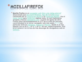 *
* Mozilla Firefox es un navegador web libre y de código abierto8
desarrollado para Microsoft Windows, Mac OS X y GNU/Linux
coordinado por la Corporación Mozilla y la Fundación Mozilla. Usa el
motor Gecko para renderizar páginas webs, el cual implementa
actuales y futuros estándares web.9 A partir de agosto de 2012
Firefox tiene aproximadamente un 23 % de la cuota de mercado,
convirtiéndose en el tercer navegador web más usado,10 11 12 con
particular éxito en Indonesia, Alemania y Polonia, donde es el más
popular con un 65 %,13 47 %14 y 47 %15 de uso, respectivamente. Está
en el número 2 en la lista de más descargas de navegadores web en
Softonic.
 