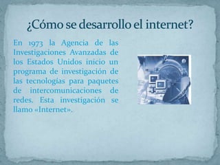 En 1973 la Agencia de las
Investigaciones Avanzadas de
los Estados Unidos inicio un
programa de investigación de
las tecnologías para paquetes
de intercomunicaciones de
redes. Esta investigación se
llamo «Internet».
 
