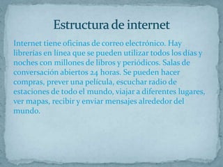 Internet tiene oficinas de correo electrónico. Hay
librerías en línea que se pueden utilizar todos los días y
noches con millones de libros y periódicos. Salas de
conversación abiertos 24 horas. Se pueden hacer
compras, prever una película, escuchar radio de
estaciones de todo el mundo, viajar a diferentes lugares,
ver mapas, recibir y enviar mensajes alrededor del
mundo.
 