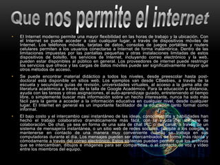 • El Internet moderno permite una mayor flexibilidad en las horas de trabajo y la ubicación. Con
el Internet se puede acceder a casi cualquier lugar, a través de dispositivos móviles de
Internet. Los teléfonos móviles, tarjetas de datos, consolas de juegos portátiles y routers
celulares permiten a los usuarios conectarse a Internet de forma inalámbrica. Dentro de las
limitaciones impuestas por las pantallas pequeñas y otras instalaciones limitadas de estos
dispositivos de bolsillo, los servicios de Internet, incluyendo correo electrónico y la web,
pueden estar disponibles al público en general. Los proveedores de internet puede restringir
los servicios que ofrece y las cargas de datos móviles puede ser significativamente mayor que
otros métodos de acceso.
• Se puede encontrar material didáctico a todos los niveles, desde preescolar hasta post-
doctoral está disponible en sitios web. Los ejemplos van desde CBeebies, a través de la
escuela y secundaria guías de revisión, universidades virtuales, al acceso a la gama alta de
literatura académica a través de la talla de Google Académico. Para la educación a distancia,
ayuda con las tareas y otras asignaciones, el auto-aprendizaje guiado, entreteniendo el tiempo
libre, o simplemente buscar más información sobre un hecho interesante, nunca ha sido más
fácil para la gente a acceder a la información educativa en cualquier nivel, desde cualquier
lugar. El Internet en general es un importante facilitador de la educación tanto formal como
informal.
• El bajo costo y el intercambio casi instantáneo de las ideas, conocimientos y habilidades han
hecho el trabajo colaborativo dramáticamente más fácil, con la ayuda del software de
colaboración. De chat, ya sea en forma de una sala de chat IRC o del canal, a través de un
sistema de mensajería instantánea, o un sitio web de redes sociales, permite a los colegas a
mantenerse en contacto de una manera muy conveniente cuando se trabaja en sus
computadoras durante el día. Los mensajes pueden ser intercambiados de forma más rápida y
cómodamente a través del correo electrónico. Estos sistemas pueden permitir que los archivos
que se intercambian, dibujos e imágenes para ser compartidas, o el contacto de voz y vídeo
entre los miembros del equipo.
 