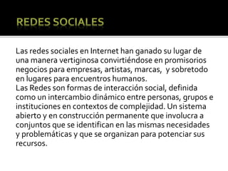 Las redes sociales en Internet han ganado su lugar de
una manera vertiginosa convirtiéndose en promisorios
negocios para empresas, artistas, marcas, y sobretodo
en lugares para encuentros humanos.
Las Redes son formas de interacción social, definida
como un intercambio dinámico entre personas, grupos e
instituciones en contextos de complejidad. Un sistema
abierto y en construcción permanente que involucra a
conjuntos que se identifican en las mismas necesidades
y problemáticas y que se organizan para potenciar sus
recursos.
 