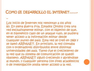 COMO SE DESARROLLO EL INTERNET…….
--
Los inicio de Internet nos remontan a los años
60. En plena guerra fría, Estados Unidos crea una
red exclusivamente militar, con el objetivo de que,
en el hipotético caso de un ataque ruso, se pudiera
tener acceso a la información militar desde
cualquier punto del país. Esta red se creó en 1969 y
se llamó ARPANET. En principio, la red contaba
con 4 ordenadores distribuidos entre distintas
universidades del país. Tanto fue el crecimiento de
la red que su sistema de comunicación se quedó
obsoleto. ARPANET siguió creciendo y abriéndose
al mundo, y cualquier persona con fines académicos
o de investigación podía tener acceso a la red.
 