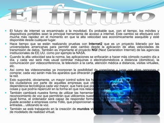  El futuro de internet va encaminado a la movilidad. Es probable que, con el tiempo, los móviles y
dispositivos portátiles sean la principal herramienta de acceso a internet. Este cambio se efectuará con
mucha más rapidez en el momento en que la alta velocidad sea económicamente asequible y esté
disponible desde cualquier lugar.
 Hace tiempo que se están realizando pruebas con Internet2 que es un proyecto liderado por las
universidades americanas para permitir este cambio desde la aplicación de altas velocidades de
transmisión de datos. También es importante el proyecto NGI (Next Generation Internet) de las agencias
institucionales de EE.UU. como por ejemplo la NASA.
 Cuando la alta velocidad sea la norma, las aplicaciones se enfocarán a hacer más cómodo nuestro día a
día, y cada vez será más usual controlar máquinas o electrodomésticos a distancia (domótica), la
comunicación por videoconferencia, la televisión a la carta, atención médica a distancia, visitas virtuales,
etc.
 Así como las videoconsolas ya incorporan la posibilidad de conectarse y jugar con otras personas o
comprar, cada vez serán más los aparatos que ofrecerán posibilidades extra gracias a estar conectados a
la red.
 Esto supondrá, obviamente, un mayor control sobre los hábitos de compra o la información referente a
los ciudadanos por parte de aquellas empresas que ofrezcan los servicios. También supondrá una
dependencia tecnológica cada vez mayor, que hará que poco a poco olvidemos cómo se hacían antes las
cosas y que podría repercutir en la forma en que nos relacionamos socialmente.
 También cambiará nuestra forma de utilizar las herramientas. Por ejemplo, se utilizarán programas de
reconocimiento de voz que permitirán que utilicemos nuestros dispositivos simplemente con el habla. De
igual forma, el ordenador será capaz de responder formando frases en nuestro idioma natural. Ya se
puede acceder a empresas como Ydilo, que proporcionan servicios de noticias, loterías, bolsa, compra de
entradas... utilizando la voz.
 También se está trabajando en la creación de mundos virtuales utilizando VRML, que es un Lenguaje
de modelado de realidad virtual.
 