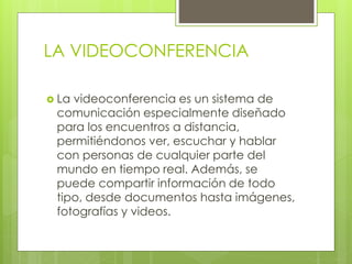 LA VIDEOCONFERENCIA
 La videoconferencia es un sistema de
comunicación especialmente diseñado
para los encuentros a distancia,
permitiéndonos ver, escuchar y hablar
con personas de cualquier parte del
mundo en tiempo real. Además, se
puede compartir información de todo
tipo, desde documentos hasta imágenes,
fotografías y videos.
 
