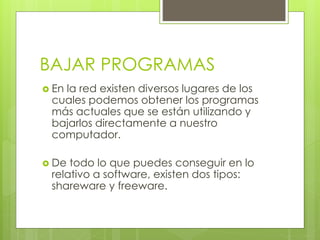 BAJAR PROGRAMAS
 En la red existen diversos lugares de los
cuales podemos obtener los programas
más actuales que se están utilizando y
bajarlos directamente a nuestro
computador.
 De todo lo que puedes conseguir en lo
relativo a software, existen dos tipos:
shareware y freeware.
 