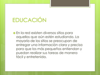 EDUCACIÓN
 En la red existen diversos sitios para
aquellos que aún estén estudiando. La
mayoría de los sitios se preocupan de
entregar una información clara y precisa
para que los más pequeños entiendan y
puedan realizar sus tareas de manera
fácil y entretenida.
 