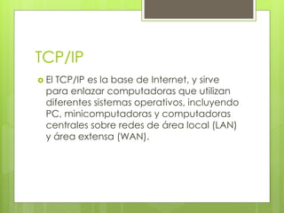 TCP/IP
 El TCP/IP es la base de Internet, y sirve
para enlazar computadoras que utilizan
diferentes sistemas operativos, incluyendo
PC, minicomputadoras y computadoras
centrales sobre redes de área local (LAN)
y área extensa (WAN).
 