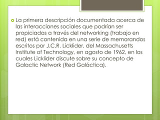  La primera descripción documentada acerca de
las interacciones sociales que podrían ser
propiciadas a través del networking (trabajo en
red) está contenida en una serie de memorandos
escritos por J.C.R. Licklider, del Massachusetts
Institute of Technology, en agosto de 1962, en los
cuales Licklider discute sobre su concepto de
Galactic Network (Red Galáctica).
 