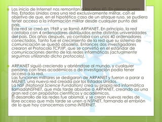  Los inicio de Internet nos remontan a los años 60. En plena guerra
fría, Estados Unidos crea una red exclusivamente militar, con el
objetivo de que, en el hipotético caso de un ataque ruso, se pudiera
tener acceso a la información militar desde cualquier punto del
país.
Este red se creó en 1969 y se llamó ARPANET. En principio, la red
contaba con 4 ordenadores distribuidos entre distintas universidades
del país. Dos años después, ya contaba con unos 40 ordenadores
conectados. Tanto fue el crecimiento de la red que su sistema de
comunicación se quedó obsoleto. Entonces dos investigadores
crearon el Protocolo TCP/IP, que se convirtió en el estándar de
comunicaciones dentro de las redes informáticas (actualmente
seguimos utilizando dicho protocolo).
 ARPANET siguió creciendo y abriéndose al mundo, y cualquier
persona con fines académicos o de investigación podía tener
acceso a la red.
Las funciones militares se desligaron de ARPANET y fueron a parar a
MILNET, una nueva red creada por los Estados Unidos.
La NSF (National Science Fundation) crea su propia red informática
llamadaNSFNET, que más tarde absorbe a ARPANET, creando así una
gran red con propósitos científicos y académicos.
El desarrollo de las redes fue abismal, y se crean nuevas redes de
libre acceso que más tarde se unen a NSFNET, formando el embrión
de lo que hoy conocemos como INTERNET.
 