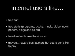internet users like…
• free surf
• free stuffs (programs, books, music, video, news
papers, blogs and so on)
• freedom to choose the source
• maybe…reward best authors but users don’t like
to pay…
 