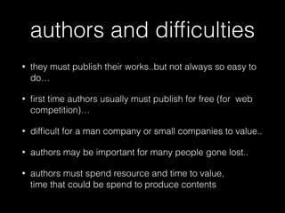 authors and difﬁculties
• they must publish their works..but not always so easy to
do…
• ﬁrst time authors usually must publish for free (for web
competition)…
• difﬁcult for a man company or small companies to value..
• authors may be important for many people gone lost..
• authors must spend resource and time to value,  
time that could be spend to produce contents
 