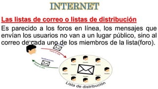 Las listas de correo o listas de distribución
Es parecido a los foros en línea, los mensajes que
envían los usuarios no van a un lugar público, sino al
correo de cada uno de los miembros de la lista(foro).
INTERNET