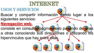 USOS Y SERVICIOS
Buscar y compartir información dando lugar a los
siguientes servicios:
Navegación web.
consiste en consultar páginas web pasando de unas
a otras conociendo sus direcciones o utilizando los
hipervínculos que hay entre ellas.
INTERNET