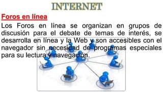 Foros en línea
Los Foros en línea se organizan en grupos de
discusión para el debate de temas de interés, se
desarrolla en línea y la Web y son accesibles con el
navegador sin necesidad de programas especiales
para su lectura y navegación.
INTERNET
 