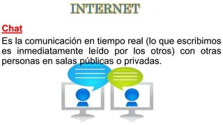 Chat
Es la comunicación en tiempo real (lo que escribimos
es inmediatamente leído por los otros) con otras
personas en salas públicas o privadas.
INTERNET
