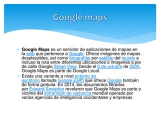  Google Maps es un servidor de aplicaciones de mapas en
la web que pertenece a Google. Ofrece imágenes de mapas
desplazables, así como fotografías por satélite del mundo e
incluso la ruta entre diferentes ubicaciones o imágenes a pie
de calle Google Street View. Desde el 6 de octubre de 2005,
Google Maps es parte de Google Local.
 Existe una variante a nivel entorno de
escritorio llamada Google Earth que ofrece Google también
de forma gratuita. En 2014, los documentos filtrados
por Edward Snowden revelaron que Google Maps es parte y
víctima del entramado de vigilancia mundial operado por
varias agencias de inteligencia occidentales y empresas
tecnológicas
 