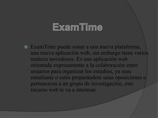  ExamTime puede sonar a una nueva plataforma,
una nueva aplicación web, sin embargo tiene varios
matices novedosos. Es una aplicación web
orientada expresamente a la colaboración entre
usuarios para organizar los estudios, ya seas
estudiante o estés preparándote unas oposiciones o
pertenezcas a un grupo de investigación, este
recurso web te va a interesar.
 